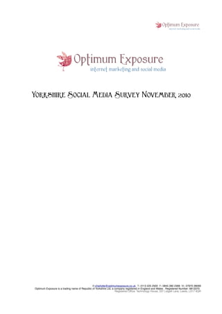 Yorkshire Social Media Survey November 2010




                                               E:charlotte@optimumexposure.co.uk T: 0113 225 2500 F: 0845 280 2368 M: 07970 28069
Optimum Exposure is a trading name of Republic of Yorkshire Ltd, a company registered in England and Wales . Registered Number: 6813370.
                                                                   Registered Ofﬁce: Technology House, 237 Lidgett Lane, Leeds, LS17 6QR
 