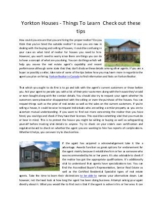 Yorkton Houses - Things To Learn Check out these
tips
How could you ensure that you are hiring the proper realtor? Do you
think that you've hired the suitable realtor? In case you are new in
dealing with the buying and selling of houses, it could be confusing in
your case on what kind of realtor for houses you need to hire.
However, you won't need to worry since there are things you can do
to have a concept of what are you doing. You can do things which will
help you assess the real estate agent's capability and recent
performance although some state that they don't disclose these details among other agents. If you are a
buyer or possibly a seller, take note of some of the tips below how you may learn more in regards to the
agent you plan on hiring. Yorkon Realtor in Canada to find information and facts on Yorkon Realtor.
That which you ought to do first is to go and talk with the agent's current customers or those before
you. Ask your agent to provide you with a list of their prior customers along with the houses they've sold
or even bought along with the contact details. You should also try to request your agent whether his
customers were pleased or disappointed with the selling or even the purchase of the houses. You can
request things such as the price of real estate as well as the sales on the current customers. If you're
selling a house, it could be wise to request individuals who are selling a similar property as you are to
ascertain mutual understanding. If you want to find out more concerning the realtor that you have
hired, you could go and check if they have their licenses. This could be something vital that you must do
or bear in mind. This is to protect the house you might be selling or buying as well as safeguarding
yourself before trusting vital details to anyone. Try to check on your state's own certification and
regulation board to check on whether the agent you are wanting to hire has reports of complications.
Whether it helps, you can even try to check online.
If the agent has acquired a acknowledgement take it like a
advantage. Awards function as great options for endorsement for
the agent mainly because it establishes him or her as someone who
was recommended by his or her peers. It's also advisable to check if
the realtor has got the appropriate qualifications. It's additionally
vital to understand that agents have specializations too. You can
find the Accredited Buyer's Representative, Senior Real Estate as
well as the Certified Residential Specialist types of real estate
agents. Take the time to learn their distinctions to be able to narrow your alternatives down. Last
however, not the least look at how long the agent has been doing business. Attempt asking your agent
directly about it. What you would like to find out is that if the agent is active in his or her area. It can
 