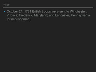 TEXT
▸October 21, 1781 British troops were sent to Winchester,
Virginia; Frederick, Maryland; and Lancaster, Pennsylvania
for imprisonment.
 