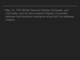 ▸May 10, 1781 British General Charles Cornwallis, earl
Cornwallis, and his army entered Virginia. Cornwallis
believed that American resistance would fail if he defeated
Virginia.
 