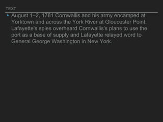 TEXT
▸August 1–2, 1781 Cornwallis and his army encamped at
Yorktown and across the York River at Gloucester Point.
Lafayette's spies overheard Cornwallis's plans to use the
port as a base of supply and Lafayette relayed word to
General George Washington in New York.
 