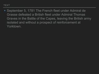 TEXT
▸September 5, 1781 The French fleet under Admiral de
Grasse defeated a British fleet under Admiral Thomas
Graves in the Battle of the Capes, leaving the British army
isolated and without a prospect of reinforcement at
Yorktown.
 