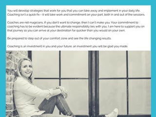 You will develop strategies that work for you that you can take away and implement in your daily life.
Coaching isn’t a quick fix - it will take work and commitment on your part, both in and out of the sessions.
Coaches are not magicians. If you don’t want to change, then I can’t make you. Your commitment to
coaching has to be evident because the ultimate responsibility lies with you. I am here to support you on
that journey so you can arrive at your destination far quicker than you would on your own.
Be prepared to step out of your comfort zone and see the life changing results.
Coaching is an investment in you and your future, an investment you will be glad you made.  
 
