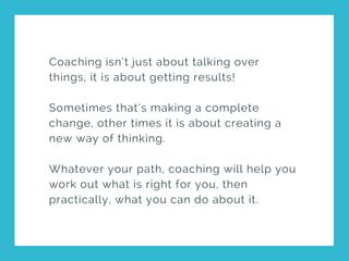 Coaching isn’t just about talking over
things, it is about getting results!
Sometimes that’s making a complete
change, other times it is about creating a
new way of thinking.
Whatever your path, coaching will help you
work out what is right for you, then
practically, what you can do about it.
 