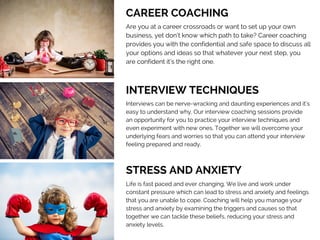 CAREER COACHING
Are you at a career crossroads or want to set up your own
business, yet don’t know which path to take? Career coaching
provides you with the confidential and safe space to discuss all
your options and ideas so that whatever your next step, you
are confident it’s the right one.
INTERVIEW TECHNIQUES 
Interviews can be nerve-wracking and daunting experiences and it’s
easy to understand why. Our interview coaching sessions provide
an opportunity for you to practice your interview techniques and
even experiment with new ones. Together we will overcome your
underlying fears and worries so that you can attend your interview
feeling prepared and ready. 
STRESS AND ANXIETY 
Life is fast paced and ever changing. We live and work under
constant pressure which can lead to stress and anxiety and feelings
that you are unable to cope. Coaching will help you manage your
stress and anxiety by examining the triggers and causes so that
together we can tackle these beliefs, reducing your stress and
anxiety levels.
 