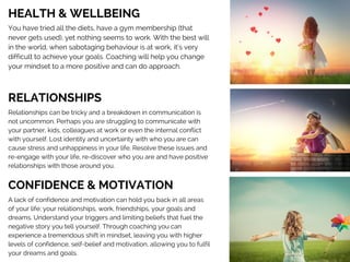 HEALTH & WELLBEING 
You have tried all the diets, have a gym membership (that
never gets used), yet nothing seems to work. With the best will
in the world, when sabotaging behaviour is at work, it’s very
difficult to achieve your goals. Coaching will help you change
your mindset to a more positive and can do approach.  
RELATIONSHIPS 
Relationships can be tricky and a breakdown in communication is
not uncommon. Perhaps you are struggling to communicate with
your partner, kids, colleagues at work or even the internal conflict
with yourself. Lost identity and uncertainty with who you are can
cause stress and unhappiness in your life. Resolve these issues and
re-engage with your life, re-discover who you are and have positive
relationships with those around you. 
CONFIDENCE & MOTIVATION 
A lack of confidence and motivation can hold you back in all areas
of your life; your relationships, work, friendships, your goals and
dreams. Understand your triggers and limiting beliefs that fuel the
negative story you tell yourself. Through coaching you can
experience a tremendous shift in mindset, leaving you with higher
levels of confidence, self-belief and motivation, allowing you to fulfil
your dreams and goals.  
 
