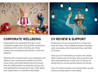 CORPORATE WELLBEING   
Organisations are realising that to gain a true
competitive edge, they must put their employee’s
wellbeing at the centre of all they do. Stress
impacts your employees performance, work and
potential. 
Working with a neutral coach, your employees can
address work and personal related issues that
cause stress and impact performance to ensure
they are fulfilling their true potential and you are
truly getting the very best out of your staff, giving
your organisation a competitive advantage. 
CV REVIEW & SUPPORT     
Producing a CV you are proud of is no easy task.
Over the years, I have helped hundreds of people
work out exactly what impression they want their
CV to give.
Have your CV reviewed by an expert who will be
able to advise you on the best way to present your
skills and experiences so that your CV leaves no
doubt that you are the perfect person for the job.
Your CV review includes a 30 minute follow up call
to discuss these ideas in more detail.
 