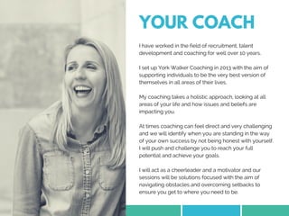 YOUR COACH
I have worked in the field of recruitment, talent
development and coaching for well over 10 years.
I set up York Walker Coaching in 2013 with the aim of
supporting individuals to be the very best version of
themselves in all areas of their lives.
My coaching takes a holistic approach, looking at all
areas of your life and how issues and beliefs are
impacting you.
At times coaching can feel direct and very challenging
and we will identify when you are standing in the way
of your own success by not being honest with yourself.
I will push and challenge you to reach your full
potential and achieve your goals. 
I will act as a cheerleader and a motivator and our
sessions will be solutions focused with the aim of
navigating obstacles and overcoming setbacks to
ensure you get to where you need to be. 
 