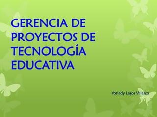 GERENCIA DE
PROYECTOS DE
TECNOLOGÍA
EDUCATIVA
Yorlady Lagos Velasco
 