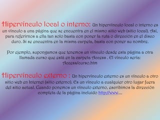Hipervínculo local o interno: Un hipervínculo local o interno es
un vínculo a una página que se encuentra en el mismo sitio web (sitio local). Así,
 para referirnos a ella tan solo basta con poner la ruta o dirección en el disco
     duro. Si se encuentra en la misma carpeta, basta con poner su nombre.

  Por ejemplo, supongamos que tenemos un vínculo desde esta página a otra
        llamada curso que está en la carpeta Access . El vínculo sería:
                             Access/curso.htm

Hipervínculo externo : Un hipervínculo externo es un vínculo a otro
 sitio web en Internet (sitio externo). Es un vínculo a cualquier otro lugar fuera
 del sitio actual. Cuando ponemos un vínculo externo, escribimos la dirección
                    completa de la página incluido http://www....
 