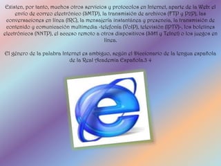 Existen, por tanto, muchos otros servicios y protocolos en Internet, aparte de la Web: el
     envío de correo electrónico (SMTP), la transmisión de archivos (FTP y P2P), las
 conversaciones en línea (IRC), la mensajería instantánea y presencia, la transmisión de
 contenido y comunicación multimedia -telefonía (VoIP), televisión (IPTV)-, los boletines
electrónicos (NNTP), el acceso remoto a otros dispositivos (SSH y Telnet) o los juegos en
                                          línea.

El género de la palabra Internet es ambiguo, según el Diccionario de la lengua española
                           de la Real Academia Española.3 4
 