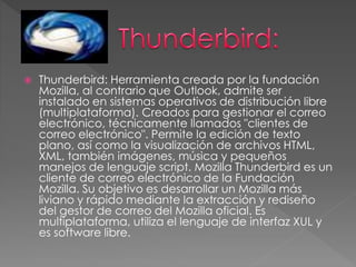  Thunderbird: Herramienta creada por la fundación 
Mozilla, al contrario que Outlook, admite ser 
instalado en sistemas operativos de distribución libre 
(multiplataforma). Creados para gestionar el correo 
electrónico, técnicamente llamados "clientes de 
correo electrónico". Permite la edición de texto 
plano, así como la visualización de archivos HTML, 
XML, también imágenes, música y pequeños 
manejos de lenguaje script. Mozilla Thunderbird es un 
cliente de correo electrónico de la Fundación 
Mozilla. Su objetivo es desarrollar un Mozilla más 
liviano y rápido mediante la extracción y rediseño 
del gestor de correo del Mozilla oficial. Es 
multiplataforma, utiliza el lenguaje de interfaz XUL y 
es software libre. 
 