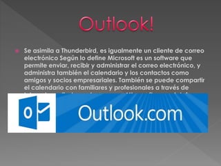  Se asimila a Thunderbird, es igualmente un cliente de correo 
electrónico Según lo define Microsoft es un software que 
permite enviar, recibir y administrar el correo electrónico, y 
administra también el calendario y los contactos como 
amigos y socios empresariales. También se puede compartir 
el calendario con familiares y profesionales a través de 
Internet. arrollado por la empresa Microsoft para plataforma 
Windows y Mac. 
 