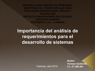 REPÚBLICA BOLIVARIANA DE VENEZUELA
MINISTERIO DEL PODER POPULAR PARA
EDUCACIÓN UNIVERSITARIA, CIENCIA Y
TECNOLOGÍA
INSTITUTO UNIVERSITARIO POLITÉCNICO
“SANTIAGO MARIÑO”
EXTENSIÓN C.O.L - CABIMAS
Importancia del análisis de
requerimientos para el
desarrollo de sistemas
Autor:
Yorman Gutiérrez
C.I: 27.398.401Cabimas, abril 2019
 