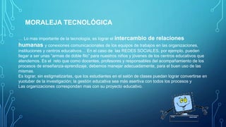 MORALEJA TECNOLÓGICA
… Lo mas importante de la tecnología, es lograr el intercambio de relaciones
humanas y conexiones comunicacionales de los equipos de trabajos en las organizaciones,
instituciones y centros educativos… En el caso de las REDES SOCIALES, por ejemplo, pueden
llegar a ser unas “armas de doble filo” para nuestros niños y jóvenes de los centros educativos que
atendemos. Es el reto que como docentes, profesores y responsables del acompañamiento de los
procesos de enseñanza-aprendizaje, debemos manejar adecuadamente, para el buen uso de las
mismas.
Es lograr, sin estigmatizarlas, que los estudiantes en el salón de clases puedan lograr convertirse en
yuotuber de la investigación; la gestión educativa sea más asertiva con todos los procesos y
Las organizaciones correspondan mas con su proyecto educativo.
 
