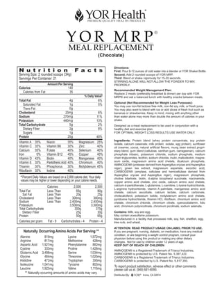 YOR MRP
                                                                                                            ®


                                          MEAL REPLACEMENT
                                                                  (Chocolate)

                                                                         Directions:
N u t r i t i o n                               F a c t s                First: Pour 8-12 ounces of cold water into a blender or YOR Shaker Bottle.
Serving Size: 2 rounded scoops (34g)                                     Second: Add 2 rounded scoops of YOR MRP.
Servings Per Container: 21                                               Third: Blend or shake vigorously for 15-30 seconds.
                                                                         STIRRING ALONE WILL NOT ALLOW THE POWDER TO MIX
                       Amount Per Serving                                PROPERLY.
Calories                                  140
                                                                         Recommended Weight Management Plan:
  Calories from Fat                        35                            Replace 2 meals (preferably breakfast & dinner) per day with YOR
                                                       % Daily Value†    MRP® and eat a balanced lunch with healthy snacks between meals.
Total Fat                                4g                       6%
                                                                         Optional (Not Recommended for Weight Loss Purposes):
   Saturated Fat                         1g                       5%     You may use non-fat lactose free milk, non-fat soy milk, or fresh juice.
   Trans Fat                             0g                              You may also want to blend with ice or add slices of fresh fruit such as
Cholesterol                           20mg                        6%     bananas or strawberries. Keep in mind, mixing with anything other
Sodium                               270mg                       11%     than water alone may more than double the amount of calories in your
Potassium                            440mg                       13%     shake.
Total Carbohydrate                       5g                       2%     Designed as a meal replacement to be used in conjunction with a
   Dietary Fiber                         2g                       8%     healthy diet and exercise plan.
   Sugars                                1g                              FOR OPTIMAL WEIGHT LOSS RESULTS USE WATER ONLY.
Protein                                 20g                      40%
                                                                         Ingredients: Protein blend (whey protein concentrate, soy protein
Vitamin A    35%       Niacin             35%     Magnesium       25%    isolate, calcium caseinate, milk protein isolate, egg protein), sunflower
Vitamin C    35%       Vitamin B6         30%     Zinc            40%    oil creamer, cocoa, natural artificial flavors, mung bean extract propri-
Calcium      35%       Folate             40%     Selenium        40%    etary blend, gum blend (cellulose, xanthan gum, carrageenan), calcium
Iron          0%       Vitamin B12        45%     Copper          40%    phosphate tribasic, potassium chloride, sodium phosphate, medium
Vitamin D    45%       Biotin             40%     Manganese       40%    chain triglycerides, lecithin, sodium chloride, inulin, maltodextrin, magne-
Vitamin E    35%       Pantothenic Acid   40%     Chromium        40%    sium oxide, magnesium amino acid chelate, dicalcium phosphate,
                                                                         AMINOGEN® (protease derived from Aspergillus oryzae and Aspergillus
Thiamin      35%       Phosphorus         30%     Molybdenum      45%    niger), green tea extract, magnesium aspartate, ascorbic acid,
Riboflavin   35%       Iodine             40%                            CARBOGEN® (amylase, cellulase and hemicellulase derived from
                                                                         Aspergillus oryzae and Aspergillus niger), magnesium phosphate,
 * Percent Daily Values are based on a 2,000 calorie diet. Your daily    choline bitartrate, biotin, d-alpha tocopheryl succinate, niacinamide,
 values may be higher or lower depending on your calorie needs.          copper amino acid chelate, zinc oxide, calcium amino acid chelate,
                       Calories               2,000            2,500     calcium d-pantothenate, L-glutamine, L-carnitine, L-lysine hydrochloride,
                                                                         L-arginine hydrochloride, vitamin A palmitate, manganese amino acid
Total Fat              Less Than                65g              80g     chelate, calcium ascorbate, calcium lactate, calcium carbonate,
  Sat Fat              Less Than                20g              25g     cholecalciferol, potassium iodide, molybdenum amino acid chelate,
Cholesterol            Less Than             300mg            300mg      pyridoxine hydrochloride, thiamin HCl, riboflavin, chromium amino acid
Sodium                 Less Than           2,400mg          2,400mg      chelate, chromium chloride, chromium citrate, cyanocobalamin, folic
Potassium                                  3,500mg          3,500mg      acid, chromium polynicotinate, chromium picolinate, sodium selenate.
Total Carbohydrate                             300g            375g
  Dietary Fiber                                 25g              30g     Contains: Milk, soy and egg.
Protein                                         50g              65g     May contain acesulfame potassium.
                                                                         Manufactured in a facility that processes milk, soy, fish, shellfish, egg,
Calories per gram:      Fat - 9    Carbohydrates - 4       Protein - 4   tree nuts, and wheat.
                                                                         ATTENTION: READ PRODUCT USAGE ON LABEL PRIOR TO USE.
   Naturally Occurring Amino Acids Per Serving **                        If you are pregnant, nursing, diabetic, on medication, have any medical
                                                                         condition, or are beginning a weight control program, consult your
Alanine             819mg             Lysine         1,572mg             physician before using this product or making any other dietary
Arginine            817mg             Methionine       428mg             changes. Not for use by children under 12 years of age.
Aspartic Acid 1,927mg                 Phenylalanine    882mg             KEEP OUT OF REACH OF CHILDREN
Cystine             333mg             Proline        1,428mg             AMINOGEN® is a Registered Trademark of Triarco Industries.
Glutamic Acid 3,498mg                 Serine         1,034mg             AMINOGEN® is protected by U.S. Patent No. 5,387,422.
Glycine             484mg             Threonine      1,020mg             CARBOGEN® is a Registered Trademark of Triarco Industries.
Histidine           472mg             Tryptophan       300mg             CARBOGEN® is protected by U.S. Patent No. 5,817,350.
Isoleucine        1,041mg             Tyrosine         803mg
                                                                         To report product satisfaction, adverse effect or other comments
Leucine           1,923mg             Valine         1,115mg             please call us at: (949) 681-6090.
    ** Naturally occurring amounts of amino acids may vary.
                                                                         Distributed By:      ®
                                                                                                  Irvine, CA 92614
 