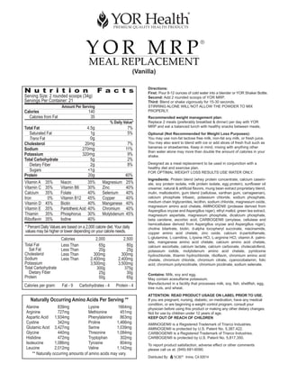 YOR MRP
                                                                                                                ®


                                          MEAL REPLACEMENT
                                                                       (Vanilla)


N u t r i t i o n                               F a c t s                    Directions:
                                                                             First: Pour 8-12 ounces of cold water into a blender or YOR Shaker Bottle.
Serving Size: 2 rounded scoops (34g)                                         Second: Add 2 rounded scoops of YOR MRP.
Servings Per Container: 21                                                   Third: Blend or shake vigorously for 15-30 seconds.
                       Amount Per Serving                                    STIRRING ALONE WILL NOT ALLOW THE POWDER TO MIX
Calories                                  140                                PROPERLY.
  Calories from Fat                        35                                Recommended weight management plan:
                                                       % Daily Value*        Replace 2 meals (preferably breakfast & dinner) per day with YOR
Total Fat                              4.5g                       7%         MRP and eat a balanced lunch with healthy snacks between meals.
   Saturated Fat                         1g                       5%         Optional (Not Recommended for Weight Loss Purposes):
   Trans Fat                             0g                                  You may use non-fat lactose free milk, non-fat soy milk, or fresh juice.
Cholesterol                           20mg                        7%         You may also want to blend with ice or add slices of fresh fruit such as
                                                                             bananas or strawberries. Keep in mind, mixing with anything other
Sodium                               270mg                       11%
                                                                             than water alone may more than double the amount of calories in your
Potassium                            320mg                        9%         shake.
Total Carbohydrate                       5g                       2%
   Dietary Fiber                         2g                       8%         Designed as a meal replacement to be used in conjunction with a
                                                                             healthy diet and exercise plan.
   Sugars                               <1g                                  FOR OPTIMAL WEIGHT LOSS RESULTS USE WATER ONLY.
Protein                                 20g                      40%
                                                                             Ingredients: Protein blend (whey protein concentrate, calcium casein-
Vitamin A    35%       Niacin             35%     Magnesium      25%         ate, soy protein isolate, milk protein isolate, egg protein), sunflower oil
Vitamin C    35%       Vitamin B6         30%     Zinc           40%         creamer, natural & artificial flavors, mung bean extract proprietary blend,
Calcium      35%       Folate             40%     Selenium       40%         inulin, maltodextrin, gum blend (cellulose, xanthan gum, carrageenan),
Iron          0%       Vitamin B12        45%     Copper         40%         calcium phosphate tribasic, potassium chloride, sodium phosphate,
Vitamin D    45%       Biotin             40%     Manganese      40%         medium chain triglycerides, lecithin, sodium chloride, magnesium oxide,
                                                                             magnesium amino acid chelate, AMINOGEN® (protease derived from
Vitamin E    35%       Pantothenic Acid   40%     Chromium       40%         Aspergillus oryzae and Aspergillus niger), ethyl maltol, green tea extract,
Thiamin      35%       Phosphorus         30%     Molybdenum     45%         magnesium aspartate, magnesium phosphate, dicalcium phosphate,
Riboflavin   35%       Iodine             40%                                beta carotene, ascorbic acid, CARBOGEN® (amylase, cellulase and
                                                                             hemicellulase derived from Aspergillus oryzae and Aspergillus niger),
* Percent Daily Values are based on a 2,000 calorie diet. Your daily         choline bitartrate, biotin, d-alpha tocopheryl succinate, niacinamide,
values may be higher or lower depending on your calorie needs.               copper amino acid chelate, zinc oxide, calcium d-pantothenate,
                       Calories               2,000            2,500         L-glutamine, L-carnitine, L-lysine HCl, L-arginine HCl, vitamin A palmi-
                                                                             tate, manganese amino acid chelate, calcium amino acid chelate,
Total Fat              Less Than                65g              80g         calcium ascorbate, calcium lactate, calcium carbonate, cholecalciferol,
  Sat Fat              Less Than                20g              25g         potassium iodide, molybdenum amino acid chelate, pyridoxine
Cholesterol            Less Than             300mg            300mg          hydrochloride, thiamin hydrochloride, riboflavin, chromium amino acid
Sodium                 Less Than           2,400mg          2,400mg          chelate, chromium chloride, chromium citrate, cyanocobalamin, folic
Potassium                                  3,500mg          3,500mg          acid, chromium polynicotinate, chromium picolinate, sodium selenate.
Total Carbohydrate                            300g             375g
  Dietary Fiber                                 25g              30g         Contains: Milk, soy and egg.
Protein                                         50g              65g         May contain acesulfame potassium.
                                                                             Manufactured in a facility that processes milk, soy, fish, shellfish, egg,
Calories per gram:     Fat - 9     Carbohydrates - 4       Protein - 4
                                                                             tree nuts, and wheat.
                                                                             ATTENTION: READ PRODUCT USAGE ON LABEL PRIOR TO USE.
   Naturally Occurring Amino Acids Per Serving **                            If you are pregnant, nursing, diabetic, on medication, have any medical
                                                                             condition, or are beginning a weight control program, consult your
 Alanine             839mg             Lysine          1664mg                physician before using this product or making any other dietary changes.
 Arginine            727mg             Methionine       451mg                Not for use by children under 12 years of age.
 Aspartic Acid 1,934mg                 Phenylalanine    863mg                KEEP OUT OF REACH OF CHILDREN
 Cystine             342mg             Proline        1,466mg                AMINOGEN® is a Registered Trademark of Triarco Industries.
 Glutamic Acid 3,427mg                 Serine         1,039mg                AMINOGEN® is protected by U.S. Patent No. 5,387,422.
 Glycine             440mg             Threonine      1,084mg                CARBOGEN® is a Registered Trademark of Triarco Industries.
 Histidine           472mg             Tryptophan       302mg                CARBOGEN® is protected by U.S. Patent No. 5,817,350.
 Isoleucine        1,086mg             Tyrosine         804mg                To report product satisfaction, adverse effect or other comments
 Leucine           2,012mg             Valine         1,142mg                please call us at: (949) 681-6090.
     ** Naturally occurring amounts of amino acids may vary.
                                                                             Distributed By:      ®
                                                                                                      Irvine, CA 92614
 