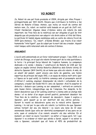 YO ROBOT

Jo, Robot és una pel lícula produïda el 2004, dirigida per Alex Proyas i
protagonitzada per Will Smith. Encara que s'atribueix la història a les
Sèries de Robots d'Isaac Asimov, que inclou un recull de contes del
mateix nom, Jo, robot. en realitat està basada en un guió de Jeff vint,
titulat Hardwired. Algunes idees d'Asimov sobre els robots (la més
important, les Tres lleis de la robòtica) van ser afegides al guió de Vint
després que els productors van adquirir els drets sobre el títol del llibre.
La pel.lícula té també alguna semblança amb un conte de ciència ficció de
1939 (pre-Asimov), "Jo, robot", d'Eando Blinder, que tracta d'un robot
humanoide "intel ligent", que és culpat per la mort del seu creador. Aquest
relat tampoc està relacionat amb els contes d'Asimov.

ARGUMENT

L'acció està ambientada en un futur relativament proper, l'any 2035, a la
ciutat de Chicago, en el qual els robots formen part de la vida quotidiana a
la terra i la principal força laboral de l'espècie humana. La companyia
dedicada a la venda i disseny / construcció de Robots és USR per les
sigles en anglès United States Robotics (Robòtica dels Estats Units). El
detectiu Spooner (Will Smith), és un home que odia els robots. A més, és
un amant del passat, usant encara una moto de gasolina, uns tennis
esportius de principis del segle XXI, o un equip de música molt antic (per
a l'època en la qual està). La història comença amb el presumpte suïcidi
d'Alfred J. Lanning, enginyer dissenyador de robots i cofundador de la
companyia, creador del model NS-5 i amic de Spooner. Això fa sospitar el
detectiu i dedueix que Lanning va ser assassinat, i entrarà en contacte
amb Susan Calvin, robopsicóloga cap de l'empresa. Poc després, la Dr
Calvin descobreix que el Dr Lanning construir a Sonny amb un aliatge més
densa i el va dotar d'un segon cervell positró, permetent desobeir les
Tres lleis de la robòtica. Al moment de descobrir, Susan li explica a
Spooner, però aquest ja va ser destituït del seu càrrec policíac.
Durant la reunió es descobreix quina era la relació entre Spooner i
Lanning, i la raó per la que odia els robots. La història diu que Spooner
estava tornant del seu dia laboral i va veure una nena de 12 anys
anomenada Sarah (que volia ser dentista) acompanyant al seu pare en un
acte, quan el conductor d'un remolc envestir els dos vehicles. En el
moment, un robot va veure l'accident i va saltar a l'aigua però, tot i que
Spooner li va ordenar el robot que salvés a Sarah, aquest li va salvar la
vida a Spooner, calculant que ell tenia el 45% de probabilitat de
 
