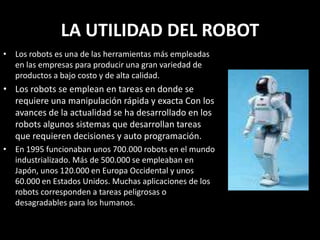 LA UTILIDAD DEL ROBOT
• Los robots es una de las herramientas más empleadas
en las empresas para producir una gran variedad de
productos a bajo costo y de alta calidad.
• Los robots se emplean en tareas en donde se
requiere una manipulación rápida y exacta Con los
avances de la actualidad se ha desarrollado en los
robots algunos sistemas que desarrollan tareas
que requieren decisiones y auto programación.
• En 1995 funcionaban unos 700.000 robots en el mundo
industrializado. Más de 500.000 se empleaban en
Japón, unos 120.000 en Europa Occidental y unos
60.000 en Estados Unidos. Muchas aplicaciones de los
robots corresponden a tareas peligrosas o
desagradables para los humanos.
 