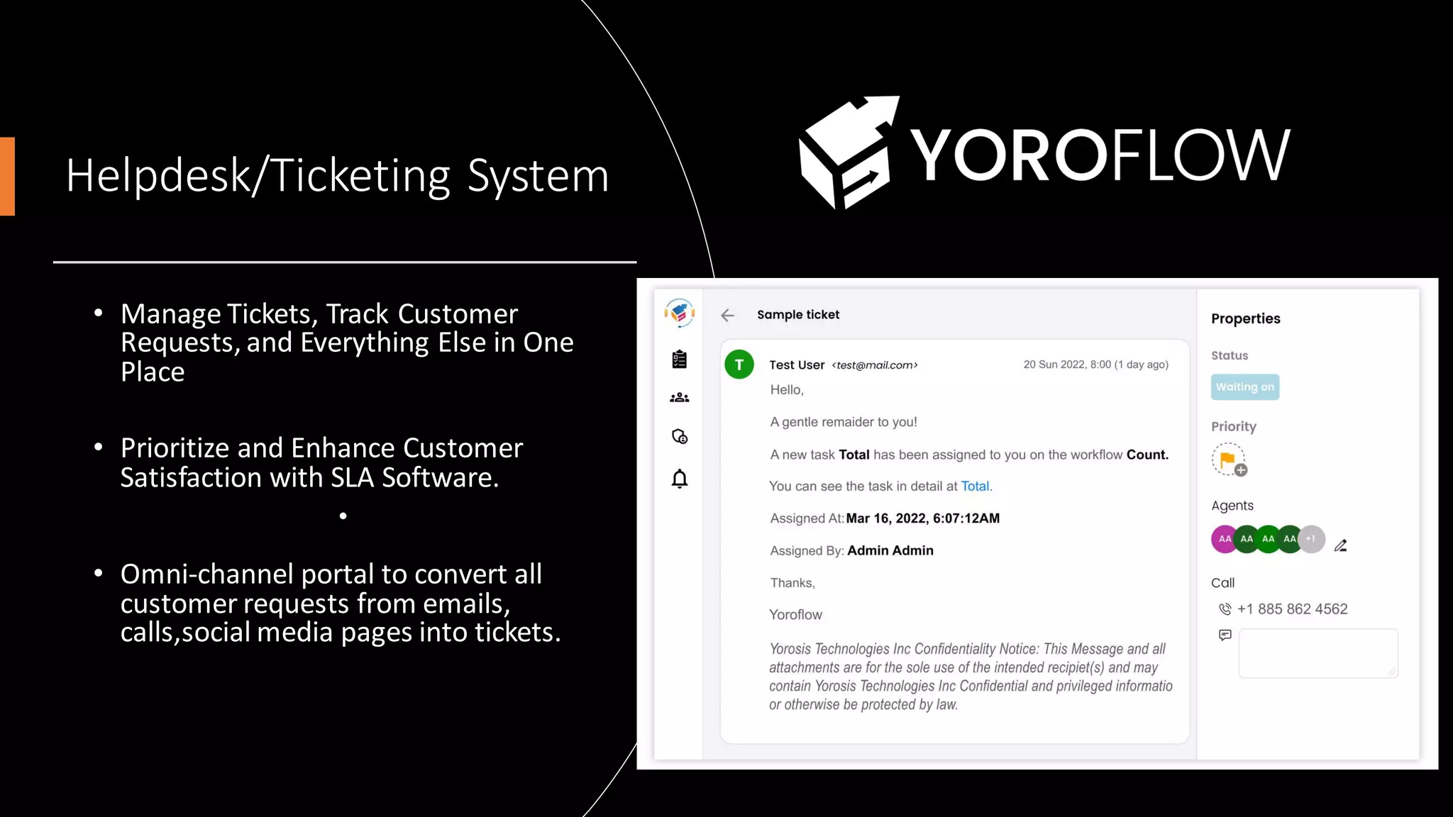 Helpdesk/Ticketing System
• Manage Tickets, Track Customer
Requests, and Everything Else in One
Place
• Prioritize and Enhance Customer
Satisfaction with SLA Software.
•
• Omni-channel portal to convert all
customer requests from emails,
calls,social media pages into tickets.
 
