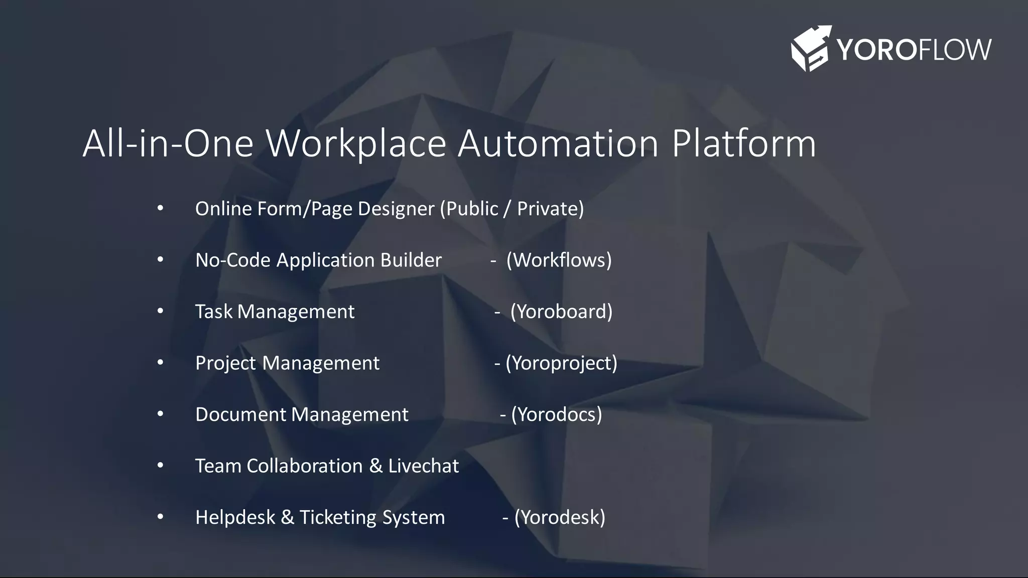 All-in-One Workplace Automation Platform
• Online Form/Page Designer (Public / Private)
• No-Code Application Builder - (Workflows)
• Task Management - (Yoroboard)
• Project Management - (Yoroproject)
• Document Management - (Yorodocs)
• Team Collaboration & Livechat
• Helpdesk & Ticketing System - (Yorodesk)
 