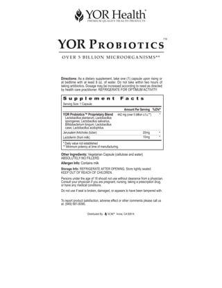 YOR PROBIOTICS
                                                                                    ™



OVER 5 BILLION MICROORGANISMS**




Directions: As a dietary supplement, take one (1) capsule upon rising or
at bedtime with at least 8 oz. of water. Do not take within two hours of
taking antibiotics. Dosage may be increased according to need as directed
by health care practitioner. REFRIGERATE FOR OPTIMUM ACTIVITY.

 S u p p l e m e n t                              F a c t s
 Serving Size: 1 Capsule
                                                    Amount Per Serving %DV*
 YOR Probiotics™ Proprietary Blend             442 mg (over 5 billion c.f.u.**) *
  Lactobacillus plantarum, Lactobacillus
  sporogenes, Lactobacillus salivarius,
  Bifidobacterium longum, Lactobacillus
  casei, Lactobacillus acidophilus
 Jerusalem Artichoke (tuber)                                      20mg         *
 Lactoferrin (from milk)                                          10mg         *
 * Daily value not established
 ** Minimum potency at time of manufacturing.

Other Ingredients: Vegetarian Capsule (cellulose and water)
ABSOLUTELY NO FILLERS
Allergen Info: Contains milk
Storage Info: REFRIGERATE AFTER OPENING. Store tightly sealed.
KEEP OUT OF REACH OF CHILDREN.
Persons under the age of 18 should not use without clearance from a physician.
Consult your physician if you are pregnant, nursing, taking a prescription drug,
or have any medical conditions.
Do not use if seal is broken, damaged, or appears to have been tampered with.

To report product satisfaction, adverse effect or other comments please call us
at: (949) 681-6090.

                    Distributed By:        ®
                                               Irvine, CA 92614
 