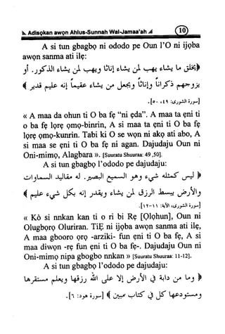 Ahfus-SunnahWal.Jamaa'ahA
A si tun gbagbqni ododope Oun I'O ni tjqba
awqnsanmaati ilg:
:i ..,-fJl sL&J .x,.-l tlu!rLfoJ .=-e-ot& L .il#-F
{ -*s *Jt ut
'r4"
oLtu-ir H: Lul:
-urf;
fF JJ
. [ o . . t r : c r r . p J r ; r - ]
a A maada ohun ti O ba fb "ni 9d4". A maata gni ti
o ba fb lqrp gmg-binrin, A si maa ta gni ti O ba fe
lgrg gmg-kunrin. Tabi ki O sewqn ni akq ati abo,A
si maa se gni ti O ba fb ni agan.Dajudaju Oun ni
Oni-mimg, AlagbaraD.[suuratushuuraa:49,50].
A si tun gbagbqI'ododoPedajudaju:
c.,t-1LJl +Ju, A .At g,*-Jt -.lJ *Lf 4b.f.r-J F
( d' ,i F *Lt&-s't& C o;)r L + ,tP)J
.[r r- r t :+-Yt,ctr,.:Jr;.,r]
< Ko si nnkankan ti o ri bi Re [Qlqhun],Oun ni
OlugbgrgOluriran.TiE ni ijqbaawgnsanmaati ilg,
A maagbooroqrg -arziki-fun qni ti O ba f-e,A si
maadiwgn-rg fun gni ti O baf9-. DajudajuOunni
Oni-mimg nipa gbogbo nnkan D [suuratushuuraa:Il-12].
A si tun gbagbg I'ododo pe dajudaju:
LA.-a:*.d*l W, nl ,Jo !! .f-r!l .9 qb
"f
b-l F
.[r ',e ;rr] { Cn' .-,tf + F Qr.r;;"*r;
 