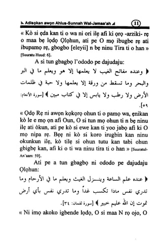 N.Aditgkan awgn Ahlus€unnah WatJamlr,lh J (n)
( Kd si gdakanti o wa ni ori ilg afi ki qrq -arziki- rg
o maab9 lqdq Qlghun,ati pe O mg ibugberg ati
ibupamgrg,gbogbo[eleyii] n beninuTira ti o han>
[SuuratuHuud:6J.
A situngbagbgI'ododopedajudaju:
It + t d*l rr Yl l{*.L.JY r+Jt iur o&1 }
.:ilt +
'+
YJ l+*l'* Y! ii-,,: ir. Li".i tr; rr"Jl3
:;r..;!rirrJ { C4,,,e'15 + YI .-,-*LY-l *b-,, Y1 ;-;!t
' [ or
< Qdq Rg ni awqn kqkgrg ohun ti o pamq wq gnikan
kd le e mg gn afi Oun, O si tun mo ohun ti n bq ninu
ile ati dkun, ati pe kd si ewe kan ti yoo jabq afi ki O
me nipa rg. Bpq ni kd si koro irugbin kan ninu
okunkun ilg, kd tilg si ohun tutu kan tabi ohun
gbigbgkan, afi ki o ti wa ninu tira ti o han D[suuratut-
An'aam:59J.
Ati pe a tun gbagbgni ododo pe dajudaju
Olohun:
L: fbrVt + u d*; *+Jr Jp-s a.ctJldo '* b
eti $ F €tfi L,J ir; l:t. ,* #S$
.[rt :..,r.;lirr] {.0"* ,*tr
ilt d! ..}'1f
<<Ni img akoko igbende lgdo, O si maa N rg ojo, O
.-**
 