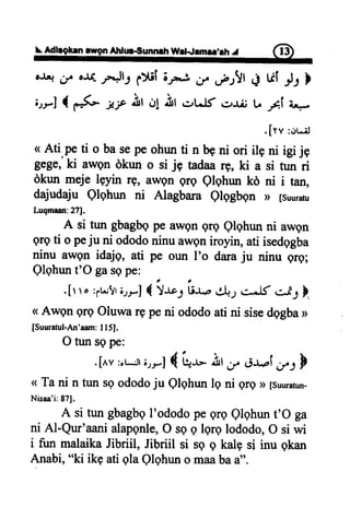 Adbgfrn ilgn Atrtur€unneh Wl{emer'rh .r fi}
oJ4 r/ au- ,e.Jl1 ptif ;rn-.! i/ .fJ!t + Ul ,1, l
irrl { F{- jrf ,frtO1.hr .-rtJf rr+ii tr A U,*
<Ati.peti obasepeohunti nb9ni ori,,- I1-;;
Bege,ki awgn dkun o si jg tadaa rg, ki a si tun ri
dkun meje lgyin rg, awgn qrq Qlqhun kd ni i tan,
dajudaju Qlqhun ni Alagbara Qlqgbqn D [suuraru
Luqmaan:27J.
A si tur gbagbgpeawqnqrg elqhun ni awgn
grgti o peju ni ododoninuaweniroyin,ati isedggba
ninu awgn idajq, ati pe oun I'o daraju ninu grg;
Qlqhunt'O gasepe:
.[r ro :;r.;!riryl{ !*", ii"* d,UJc-^lf *i-l },
<Awgn grgOluwargpeni ododoatini sisedggba>
[Suuratul-An'aam:I I5].
O tunsepe:
.[nv:,r*:tl;rrJ { gr- St , rl-r.pii/J F
< Tani n tun sgododoju Qlqhunlq ni grgD[suuratun-
Nisaa'i:871.
A si tungbagbgI'ododopeqrqQlqhunt'O ga
ni Al-Qur'aanialapqnle,O sgg lqrqlododo,O si wi
i fun malaikaJibriil, Jibriil si se q kalpsi inu qkan
Anabi,"ki ikgatiglaQlqhuno maabaa".
 