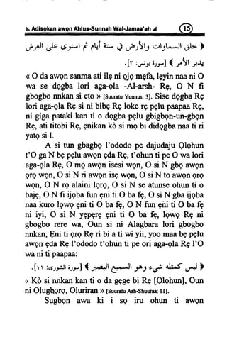 s.Adiagkanawgnlhlus-sunnah Wal-.JamaatahA f;3)
.p-rJt& aF d ft{fu' Lt,f ttl.rt3t-*lt .rl* }
<<odaawqnsanmaatiile
",il ilil',ui,|li] ;;
wa se dggba lori aga-gla-Al-arsh- Rg, O N ft
gbogbonnkansi etoD[suuratuyuunus:s].SisedqgbaRe
lori aga-glaREsi ni bibeRelokergpglupaapaaRg,
ni gigapatakikanti o dggbapglugbigbqn-un-gbgn
Rg,atititobiRg,gnikanko simebi didqgbanaati ri
yatgsiI.
A si tun gbagbgI'ododope dajudajuQlqhun
t'O gaN bgpgluawgngdaRg,t'ohunti peO walori
aga-glaRg,O mg awgnisesiwgil, O si N gbqawon
grewQn,O siN ri awgnisgwgtr,O siN to awgnQre
wetr,O N rq alaini lqrg, O si N seatunseohunti o
bajs,O N fi ijqbafuneniti O bafb,O siN gbaijqba
naakurolqwg gniti O bafb, O N fui giriti O bafe
ni iyi, O si N yEpprqgni ti O ba fg, lgwg Re ni
gbogborere wn, Oun si ni Alagbaralori gbogbo
nnkan,Eni ti qrgRgri bi ati wi yii, yoomaabgpglu
awgnedaRqI'ododot'ohunti peori aga-glaRgI'O
wani ti paapaa:
.[r r :{.rrr.ilrt.,rJ { ralt eJl -rh),i di.f ./.*J}
n Ko si nnkankanti o dagggebi Re [Qlqhun],Oun
ni Olughqrg, Oluriran D[suuraruAsh-shuuraa:ll].
Sugbgn awa ki i sq iru ohun ti awgn
 