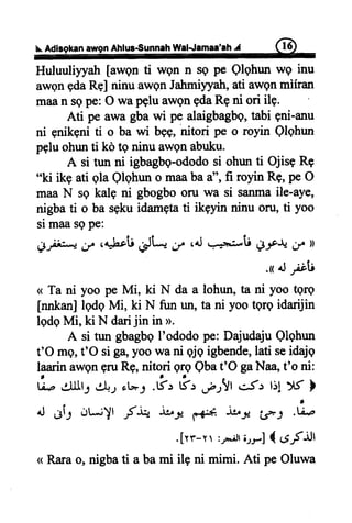 Ahlus€unnahWalJamaa'ah#
Huluuliyyah[awgnti wgn n sq pe Qlghunwg inu
awgnedaRel ninu awgnJattmi)ryatr,ati awgnmiiran
maan sepe:O wapgluawQngdaRgni ori ilp.
Ati pe awagbawi pe alaigbagbq,tabi gni-anu
ni enikeniti o ba wi bsg,nitori pe o royin Qlqhun
pgluohunti kd te ninuawgnabuku.
A si tun ni igbagbg-ododosi ohunti OjisqRq
"ki ikg ati gla Qlqhuno maabaa", fi royinRg,peO
maaN sg kalg ni gbogbooru wa si sanmaile-aye,
nigbati o basgkuidamgtati ikgyin ninu oru,ti yoo
simaasgpe:
gfi,*; g c4brlii,Ji*, d,/ ,4J.--o:*ii l1-f+;r ))
.r +l;;ti
<<Ta ni yoo pe Mi, ki N da a lohun,ta ni yoo tgrg
tn4kanllqdqMi, ki N fun un,ta ni yootQreidarijin
lqdqMi, ki N darijin in >.
A si tun gbagbgI'ododope: DajudajuQlqhun
t'O mg,t'O siga,yoowani qjqigbende,lati seidajq
laarinawqngruRg,nitori grgQbat'O gaNaa,t'o ni:
L aIIt; 4l+.rot-: .#, &, ,-r.,,!lc5: l:!
4J.lf-l dLi)l -Srt- ituJc
F.Cr*
ibt-'€l
.[rr-r :rr..Jrorr] { .EfiJl
< Rara o, nigba ti a ba mi ilg ni mimi. Ati pe Oluwa
vfl
,
.ti.p
 