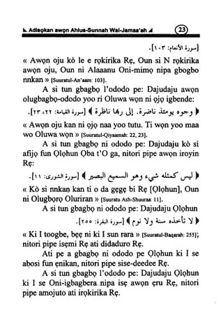f,.Adlsgkanaw9nAhlur€unnah WalJamaa'ah^J @
.[t .r :;u!t;rrJ
< Awgn oju kd le e rgkirika Rg, Oun si N rqkirika
awgn oju, Oun ni Alaaanu Oni-mimg nipa gbogbo
nnkan D [Suuratul-tui'aam:103].
A si tun gbagbg I'ododo pe: Dajudaju awQn
olugbagbe-ododoyoo ri Oluwa wen ni qjq igbende:
.[rr,yy :i.gJrirrf { ;}u t*; J! .;rhu ib$ oJ*J }
< Awqn oju kan ni qjq naayoo tutu. Ti wgn yoo maa
wO Oluwa wgn D [SuuratulQiyaamatr:22,231.
A si tun gbagbgni ododo pe: Dajudaju kd si
afrjq fun Qlqhun Qbat'O ga,nitori pipe awon iroyin
Rs:
.[r r :6rr;.ttlrrJ { **Jt CJI -r^Joi 4U^f
"*l
}
( Kd si nnkankan ti o da gqggbi R9 [QlqhunJ,Oun
ni Olugbgrg Oluriran > [suuratuAsh-shuuraa:IlJ.
A si tun gbagbqni ododope: DajudajuQlghun
.[t oo :3i)t 6rr-]{ U Y.; L ,j*'ti Y }
( Ki I toogbe,bggni ki I sunraxaD[suuratut-Baqara]r:255
nitori pipe isgmi Re ati didaduro RE.
Ati pe a gbagbqni ododo pe Qlqhun ki I se
abosifun gnikan,nitori pipe sise-deedeeRg.
A si tun gbagboI'ododo pe: Dajudaju Qlqhun
ki I se Oni-igbagbera-nipa isg awen gru Rg, nitori
pipe amojuto ati irgkirika RE.
 