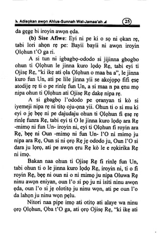 $. Adisgkan awgn Ahlus-Sunnah Wal-Jamaa,ahI
dagqgebi iroyinawgngda.
(b) SiseAfiwe: Eyi ni
tabi lori atrgnrg pe: Bayii
Qlqhunt'O gari.
pe ki o sQni gkan rg,
bayii ni awgn iroyin
A si tun ni igbagbq-ododosi jijinna gbogbo
ohunti Qlqhunle jinna kuro lqdq Rg, tabi eyi ti
OjisgRg,"ki ikgatiglaQlghuno maabaa",lejinna
kurofun Un, ati pe lile jinna yii seakojqpqfifi qsE
atodrjgrgti o perinlg fuir Un, a si maan pagnumg
nipaohunti Qlqhunati OjisgRedakeniparg.
A si gbagbqI'ododo pe eranyanti kd si
iyemejiniparFni titg oju-gnayii. Ohunti o si muki
eyi o jE begni pe dajudajuohunti Qlghunfi gsgrg
rinlg funraRg,tabieyi ti O lejirurakurolqdqaraRg
-mimgni fun Un- iroyinni, eyiti Qlqhunfi royinara
RE,bgeni Oun -mime ni fun Un- I'O ni mimgju
nipaaraRg,Ounsi ni ergRgjg ododoju, OunI'O si
daraju lgrg, ati pe awqngruRgkd le e rgkirika Rq
ni img.
Bakannaaohunti Ojisg Rg fi rinle fun Un,
tabiohunti o lejinna kruo lqdqRg,iroyrnni, ti o fi
royinRg,begni ounni o ni mimeju nipaOluwaRg
ninuawgneniyan,ounI'o si pgju ni isiti ninuawgn
gda,ounI'o sijg olotitgju ninuwetr,ati peorurI'o
dalatrgnju ninuwgnpqlu.
Nitori naapipeimg ati otitg ati alayewa ninu
qrqQlqhun,Qbat'O ga,ati grgOjisgRg,"ki ikg ati
 