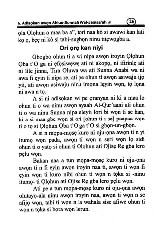 Ahfus€unnah WalJa maa'ah A
qla Qlqhun o maaba a", tori naakd si awawi kan lati
kg Q,b99ni kd si tabi-sugbgnninu titgwggbaa.
Ori grg kan niyi
Gbogboohun ti a wi nipa awQniroyin Qlghun
Qba t'O ga ni Efbsiwgwgati ni akopg,ni ifirinlp ati
ni lile jinna, Tira Oluwa wa ati SunnaAnabi wa ni
awa fi gyin ti nipa rg, ati pe ohun ti awqn asiwaju ijg
yii, ati awen asiwaju ninu imgna lgyin wQil, tg lgna
ni awan tg.
A si ni adisgkanwi pe granyanni ki a maa lo
ohun ti o wa ninu awQnayaahAl-Qur'aani ati ohun
ti o wa ninu Sunnanipa eleyii lori bi wQnti sehan,
ki a si maagbewgn si ori [ohun ti i se]paapaawqn
ti o tg si QlqhunQbat'O gat'O si gbqn-un-gbqn.
A si n mQpa-mgsgkuro ni oju-gnaawgnti n yi
itumg wen pada, awgn ti wgn n sgri wgn lq sidi
ohunti o yatg si ohun ti Qlqhun ati Olisq Rg gbalero
pglu wgn.
Bakan naa a tun mgpa-mQsgkuro ni oju-gna
awon ti n fi gyin awgn iroyin naa ti, awqn ti wgn fi
gyin wqn ti kwo nibi ohun ti wgn n tqka si -ninu
itumg- ti Qlqhunati Ojisq Rq gbaleropqlu wQn.
Ati pe a tun mgpa-mqsghrro ni oju-gna awgn
olutayg-alaninu awQniroyin naa, awgn ti wqn n se
afijq wgtr, tabi ti wgn n la wahala siseafiwe ohun ti
wqn n tgka si bgrawQnlgrun.
 