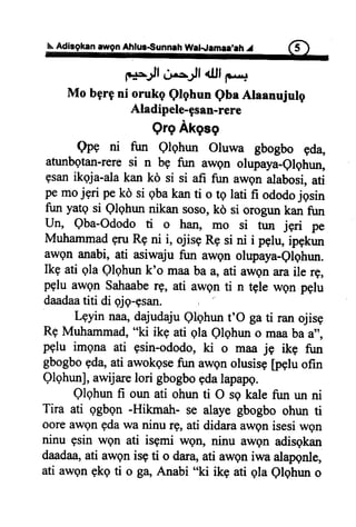 N.Adisgka!awgnAhlussunnehWal-.lamll,lh J f5)
1*r=*;JfdnsJf <ufF....
Mobgrgni orukgQlghuneba Alaanujulg
Aladipele-gsan-rere
QrgAkgsg
Qpe ni fun Qlqhun Oluwa gbogbo Fda,
atunbgtan-reresi n bg fun awgn olupaya-elghun,
gsanikgja-alakan kd si si afi fun awqnalabosi,ati
pemojgri peko si gbakanti o rg lati fi ododojgsin
fun yatgsi Qlqhunnikansoso,ko si orogunkanfun
flno Qba-Ododoti o han, mo si tun jgri pe
MuhammadgruRgni i, ojisgR9si ni i pglu,ipgkun
awenanabi,ati asiwajufun awQnolupaya-Olqhun.
Ikg ati qla Qlqhunk'o maabaaoati awgnaraile rg,
pEluawgnSahaaberg, ati awgnti n tgle wgn pqlu
daadaatiti di qjg-psan.
Lgyin naa,dajudajuQhhun t'O ga ti ran ojisg
Rg Muhammad, "ki ikg ati gla Qlqhun o maa ba a",
pqlu imgna ati gsin-ododo, ki o maa je ikq fun
gbogbogda,ati awokgsefun awgn olusisg [pelu ofin
Qlqhunl, awijare lori gbogbogdalapapg.
Qlqhun fi oun ati ohun ti O sg kale fun un ni
Tira ati ggbgn -Hikmah- se alaye gbogbo ohun ti
oore awgn gdawa ninu rg, ati didara awqn isesi wgn
ninu gsin wgn ati isgmi wgtr, ninu awgn adisgkan
daadaa,ati awgn isg ti o dara, ati awgn iwa alapgnle,
ati awgn gkg ti o gB,Anabi "ki ikg ati gla Qlqhun o
 