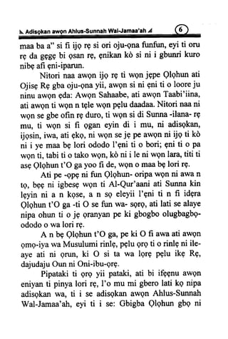 Ahfus€unnah Wal-Jamaa'ah4
maaba a" si fi ijq rg si ori oju-gna funfun, eyi ti oru
rg da ggggbi gsanrg, gnikan kd si ni i gbunri kuro
nibq afi gni-iparun.
Nitori naa awQnrjq rE ti wQnjgpe Qlqhun ati
Ojisg R9 gbaoju-gnayii, awgn si ni gni ti o looreju
ninu awen gda:Awgn Satraabe,ati awQnTaabi'iina,
ati awgn ti wgn n tgle wgn PQludaadaa.Nitori naani
wgn segbeofin rg duro, ti wgn si di Sunna-ilana- rq
rru, ti wgn si fi qgan eyin di i mu, ni adisgkan,
ijgsin, iwa, ati gkg, ni wgn seje pe awgn ni tjq ti kd
ni i ye maa bg lori ododo 1'9niti o bori; gni ti o pa
wgn ti, tabi ti o tako wetr, ko ni i le ni wQnlara,titi ti
asgQlqhunt'O gayoo fi de,wQno maabg lori r9.
Ati pe -ApQni fun Qlqhun- oripa wqn ni awa n
tg, bgg ni igbesqwgn ti Al-Qur'aani ati Suma kin
lgyin ni a n kgse, a n sg eleyii l'gni ti n fi idgra
Qlqhun t'O ga -ti O se frrn wa- sqrq, ati lati sealaye
nipa ohun ti o jp Qranyanpe ki gbogbo olugbagbg-
ododoo wa lori rg.
A n b9 Qlqhun t'O ga,pe ki O fi awa ati awgn
gmg-iyawa Musulumi rinlq, PQlugrg ti o rinlg ni ile-
aye ati ni qilil, ki O si ta wa lgr9 Pplu ikg R9,
dajudajuOun ni Oni-ibu-Qre.
Pipataki ti 9rg yii pataki, ati bi ifggnu awQn
eniyanti pinya lori rg, I'o mu mi gbero lati kq nipa
adisgkan wa, ti i se adisgkan awgn Ahlus-Sunnatr
Wal-Jamaa'ah,eyi ti i se: Gbigba Qlqhun gbq ni
 