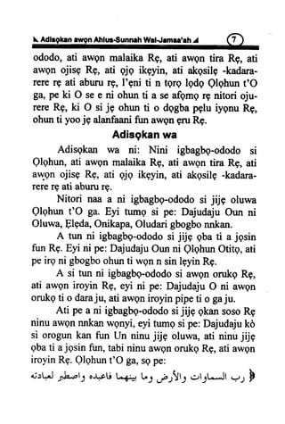 L AdlagkanawgnAhlur€unnah Wat.famae'ah.r 6)
ododo,ati awgnmalaikaRg, ati awentira Rg, ati
awen ojisg Rg, ati qjq ikenn, ati akqsile-kadara-
rererg ati abururg, l'gni ti n tgrg lqdq Qlghunt'O
Ba,peki O see ni ohunti a seafgmqrg nitori oju-
rereRg,ki O ri je ohrurti o dggbapglu rygnuRg,
ohunti yooje alanfaanifun awgngruRg.
Adisgkan wa
Adisgkan wa ni: Nini igbagbq-ododosi
Qlghun,ati awgnmalaikaRg, ati awgntira Rg, ati
awqn ojisg Rg, ati qjq ikeyin, ati akqsilg-kadara-
rerergati abururg.
Nitori naa a ni igbagbq-ododosi jrje oluwa
Qlqhunt'O ga. Eyi tumg si pe: DajudajuOun ni
Oluwa,Flgda,Onikapa,Oludarigbogbonnkan.
A tun ni igbagbg-ododosi jijg qbati a jgsin
funRg.Eyi ni pe:DajudajuOunni QlqhunOtitg,ati
peirgni gbogboohunti wonn sinlgyinRg.
A si tun ni igbagbq-ododosi awgnorukoRe,
ati awgniroyin Rg, eyi ni pe: DajudajuO ni awgn
orukgti o daraju, ati awoniroyinpipeti o gaju.
Ati pea ni igbagbg-ododosijrjEqkansosoRg
ninuawennnkanwgnyi,eyitumgsipe:Dajudajukd
si orogunkan fun Un ninujijg oluwa,ati ninujijg
gbati ajgsin fun,tabininuawgnorukgRg,ati awgn
iroyinRe.Qlqhunt'O ga,sepe:
*ttt.'Jfuett oJ-.pUL-6joU:.fr!l-1 rrl;tJf V, F
 