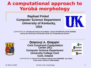 31 March 2009 Yoruba verb morphology 1
A computational approach to
Yorùbá morphology
Ọdẹtúnjí A. Ọdẹjọbí
Cork Constraint Computation
Center (4C)
Computer Science Department
University College Cork
Cork, Ireland
SUPPORTED BY Science Foundation Ireland Grant 05/IN/I886 and Marie
Curie Grant MTKD-CT-2006-042563
Raphael Finkel
Computer Science Department
University of Kentucky,
USA
SUPPORTED BY US National Science Foundation Grants IIS-0097278 and IIS-0325063
and by the University of Kentucky Center for Computational Science
 