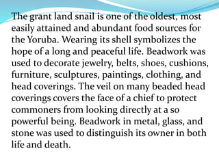 The grant land snail is one of the oldest, most
easily attained and abundant food sources for
the Yoruba. Wearing its shell symbolizes the
hope of a long and peaceful life. Beadwork was
used to decorate jewelry, belts, shoes, cushions,
furniture, sculptures, paintings, clothing, and
head coverings. The veil on many beaded head
coverings covers the face of a chief to protect
commoners from looking directly at a so
powerful being. Beadwork in metal, glass, and
stone was used to distinguish its owner in both
life and death.
 