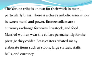 The Yoruba tribe is known for their work in metal,
particularly brass. There is a close symbolic association
between metal and power. Bronze collars are a
currency exchange for wives, livestock, and food.
Married women wear the collars permanently for the
prestige they confer. Brass casters created many
elaborate items such as stools, large statues, staffs,
bells, and currency.
 
