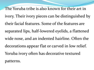 The Yoruba tribe is also known for their art in
ivory. Their ivory pieces can be distinguished by
their facial features. Some of the features are
separated lips, half-lowered eyelids, a flattened
wide nose, and an indented hairline. Often the
decorations appear flat or carved in low relief.
Yoruba ivory often has decorative textured
patterns.
 