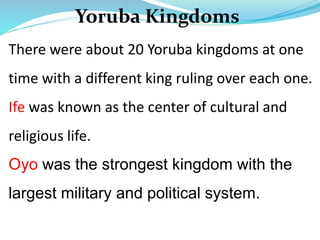 Yoruba Kingdoms
There were about 20 Yoruba kingdoms at one
time with a different king ruling over each one.
Ife was known as the center of cultural and
religious life.
Oyo was the strongest kingdom with the
largest military and political system.
 