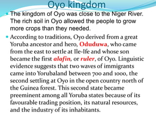 Oyo kingdom
 The kingdom of Oyo was close to the Niger River.
The rich soil in Oyo allowed the people to grow
more crops than they needed.
 According to traditions, Oyo derived from a great
Yoruba ancestor and hero, Oduduwa, who came
from the east to settle at Ile-Ife and whose son
became the first alafin, or ruler, of Oyo. Linguistic
evidence suggests that two waves of immigrants
came into Yorubaland between 700 and 1000, the
second settling at Oyo in the open country north of
the Guinea forest. This second state became
preeminent among all Yoruba states because of its
favourable trading position, its natural resources,
and the industry of its inhabitants.
 