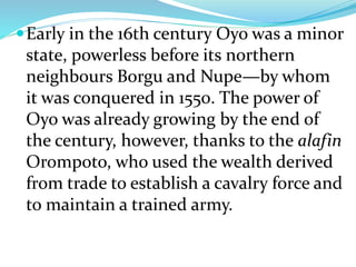 Early in the 16th century Oyo was a minor
state, powerless before its northern
neighbours Borgu and Nupe—by whom
it was conquered in 1550. The power of
Oyo was already growing by the end of
the century, however, thanks to the alafin
Orompoto, who used the wealth derived
from trade to establish a cavalry force and
to maintain a trained army.
 