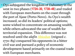  Oyo subjugated the kingdom of Dahomey in the
west in two phases (1724–30, 1738–48) and traded
with European merchants on the coast through
the port of Ajase (Porto-Novo). As Oyo's wealth
increased, so did its leaders' political options;
some wished to concentrate on amassing wealth,
while others advocated the use of wealth for
territorial expansion. This difference was not
resolved until the alafin Abiodun (reigned c.
1770–89) conquered his opponents in a bitter
civil war and pursued a policy of economic
development based primarily on the coastal trade
with European merchants.
 