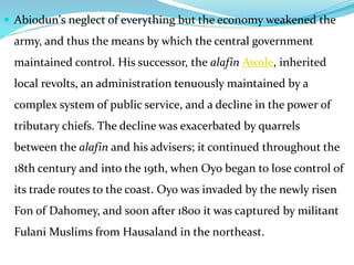  Abiodun's neglect of everything but the economy weakened the
army, and thus the means by which the central government
maintained control. His successor, the alafin Awole, inherited
local revolts, an administration tenuously maintained by a
complex system of public service, and a decline in the power of
tributary chiefs. The decline was exacerbated by quarrels
between the alafin and his advisers; it continued throughout the
18th century and into the 19th, when Oyo began to lose control of
its trade routes to the coast. Oyo was invaded by the newly risen
Fon of Dahomey, and soon after 1800 it was captured by militant
Fulani Muslims from Hausaland in the northeast.
 
