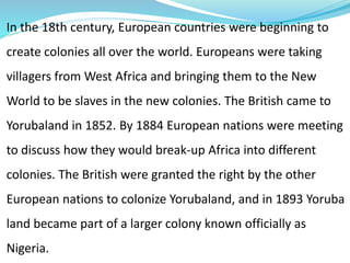In the 18th century, European countries were beginning to
create colonies all over the world. Europeans were taking
villagers from West Africa and bringing them to the New
World to be slaves in the new colonies. The British came to
Yorubaland in 1852. By 1884 European nations were meeting
to discuss how they would break-up Africa into different
colonies. The British were granted the right by the other
European nations to colonize Yorubaland, and in 1893 Yoruba
land became part of a larger colony known officially as
Nigeria.
 