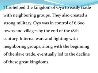 This helped the kingdom of Oyo to easily trade
with neighboring groups. They also created a
strong military. Oyo was in control of 6,600
towns and villages by the end of the 18th
century. Internal wars and fighting with
neighboring groups, along with the beginning
of the slave trade, eventually led to the decline
of these great kingdoms.
 