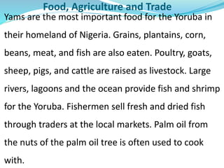 Food, Agriculture and Trade
Yams are the most important food for the Yoruba in
their homeland of Nigeria. Grains, plantains, corn,
beans, meat, and fish are also eaten. Poultry, goats,
sheep, pigs, and cattle are raised as livestock. Large
rivers, lagoons and the ocean provide fish and shrimp
for the Yoruba. Fishermen sell fresh and dried fish
through traders at the local markets. Palm oil from
the nuts of the palm oil tree is often used to cook
with.
 