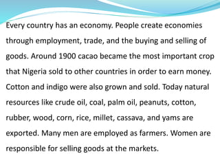 Every country has an economy. People create economies
through employment, trade, and the buying and selling of
goods. Around 1900 cacao became the most important crop
that Nigeria sold to other countries in order to earn money.
Cotton and indigo were also grown and sold. Today natural
resources like crude oil, coal, palm oil, peanuts, cotton,
rubber, wood, corn, rice, millet, cassava, and yams are
exported. Many men are employed as farmers. Women are
responsible for selling goods at the markets.
 